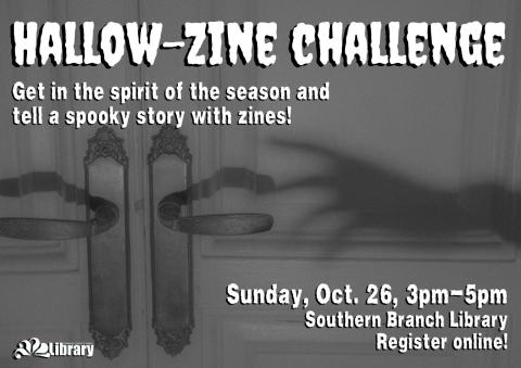 A gray flyer with the shadow of a spooky-looking hand reaching toward the handle of a door. Text: Hallow-Zine Challenge. Get into the spirit of the season and tell a spooky story with zines! Sunday October 26, 3 pm to 5 pm. Southern Branch Library. Register online!